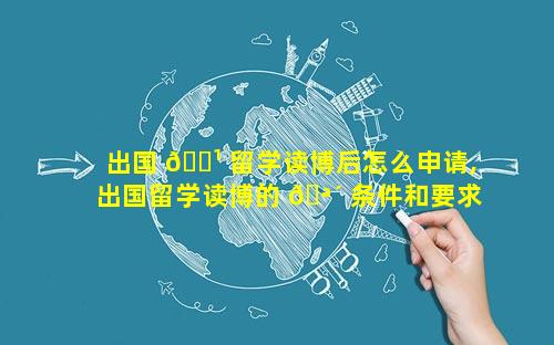 出国 🌹 留学读博后怎么申请,出国留学读博的 🪴 条件和要求